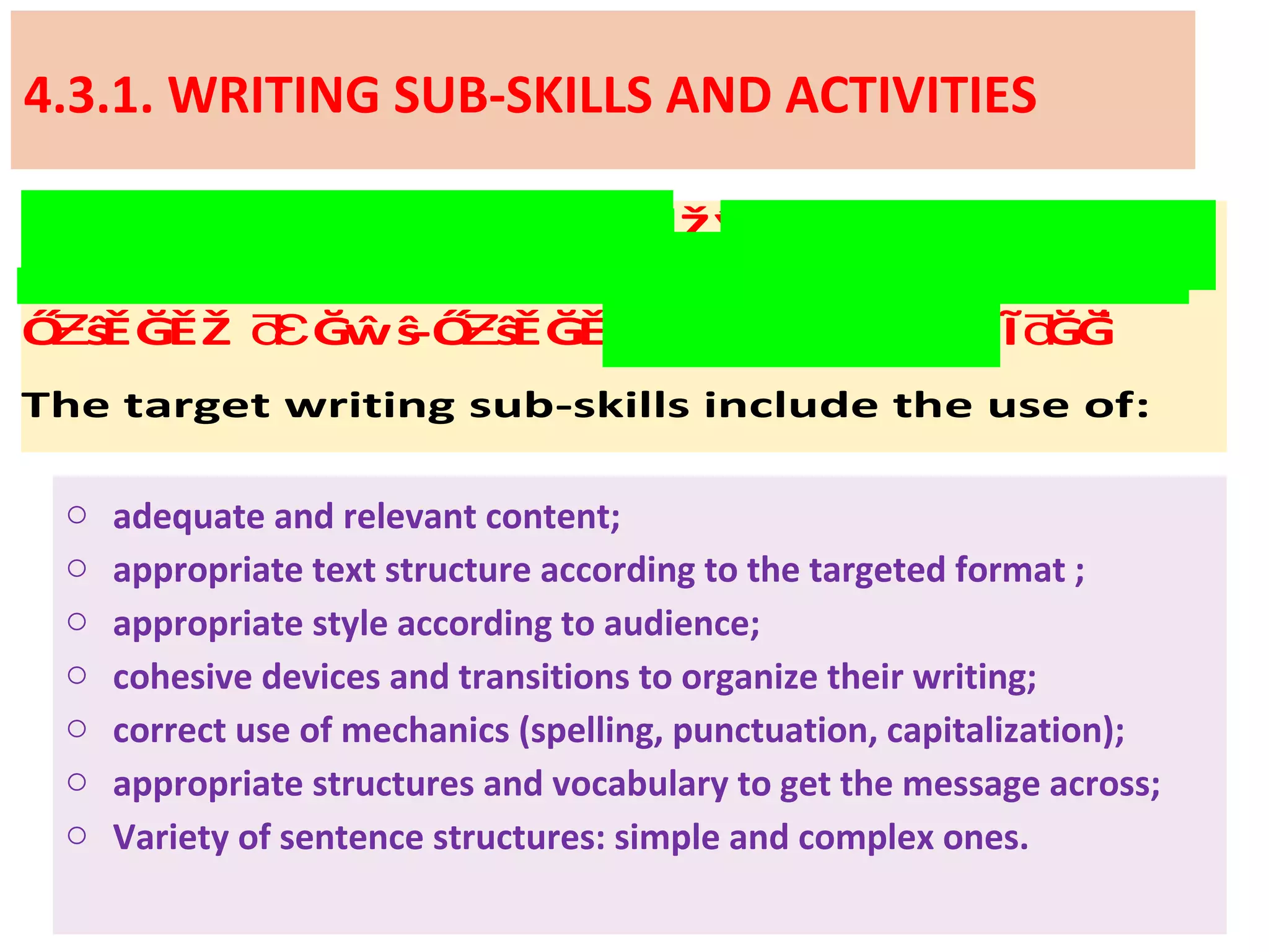 4.3.1. WRITING SUB-SKILLS AND ACTIVITIES
This section may include . InŽŶĞŽ Ž Ă Ŭƌƚǁ ƚ Ɛ Ɛ
case there are two writing tasks, one will be
and the otherŐ ŝĚĞĚŽ ĞŵŝƵ ƌƐ -Ő ŝĚĞĚƵ Ĩ ĞĞƌ ͘
The target writing sub-skills include the use of:
o adequate and relevant content;
o appropriate text structure according to the targeted format ;
o appropriate style according to audience;
o cohesive devices and transitions to organize their writing;
o correct use of mechanics (spelling, punctuation, capitalization);
o appropriate structures and vocabulary to get the message across;
o Variety of sentence structures: simple and complex ones.
 