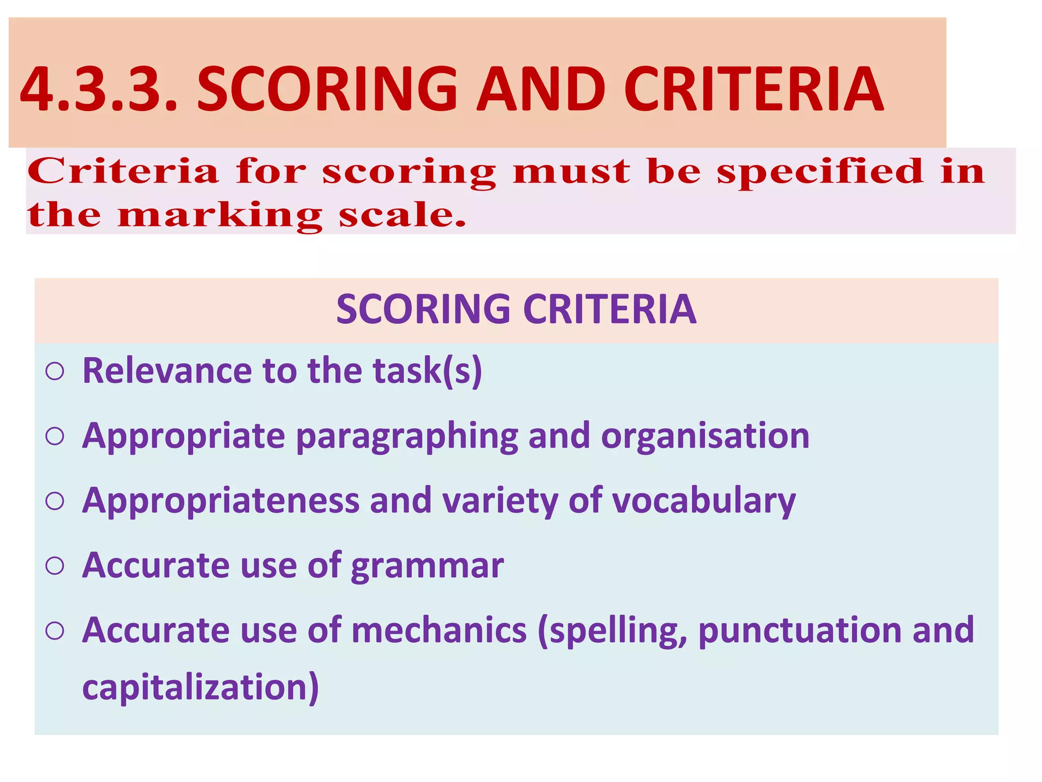 4.3.3. SCORING AND CRITERIA
Criteria for scoring must be specified in
the marking scale.
SCORING CRITERIA
o Relevance to the task(s)
o Appropriate paragraphing and organisation
o Appropriateness and variety of vocabulary
o Accurate use of grammar
o Accurate use of mechanics (spelling, punctuation and
capitalization)
 