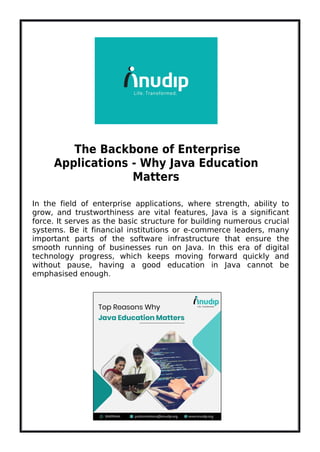 The Backbone of Enterprise
Applications - Why Java Education
Matters
In the field of enterprise applications, where strength, ability to
grow, and trustworthiness are vital features, Java is a significant
force. It serves as the basic structure for building numerous crucial
systems. Be it financial institutions or e-commerce leaders, many
important parts of the software infrastructure that ensure the
smooth running of businesses run on Java. In this era of digital
technology progress, which keeps moving forward quickly and
without pause, having a good education in Java cannot be
emphasised enough.
 