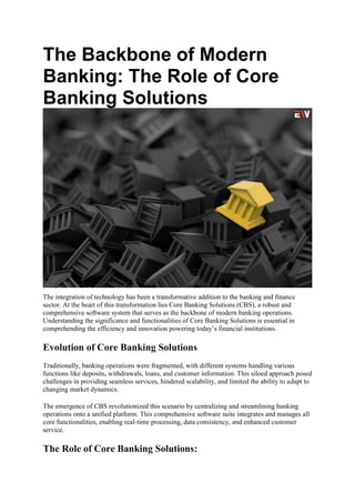 The Backbone of Modern
Banking: The Role of Core
Banking Solutions
The integration of technology has been a transformative addition to the banking and finance
sector. At the heart of this transformation lies Core Banking Solutions (CBS), a robust and
comprehensive software system that serves as the backbone of modern banking operations.
Understanding the significance and functionalities of Core Banking Solutions is essential in
comprehending the efficiency and innovation powering today’s financial institutions.
Evolution of Core Banking Solutions
Traditionally, banking operations were fragmented, with different systems handling various
functions like deposits, withdrawals, loans, and customer information. This siloed approach posed
challenges in providing seamless services, hindered scalability, and limited the ability to adapt to
changing market dynamics.
The emergence of CBS revolutionized this scenario by centralizing and streamlining banking
operations onto a unified platform. This comprehensive software suite integrates and manages all
core functionalities, enabling real-time processing, data consistency, and enhanced customer
service.
The Role of Core Banking Solutions:
 