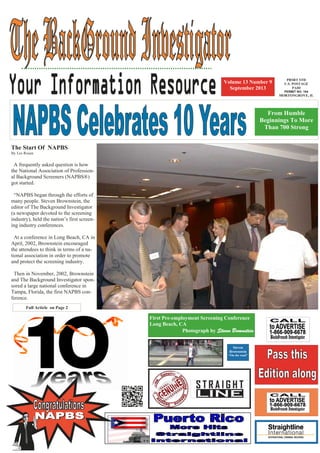 The Start Of NAPBS
By Les Rosen
A frequently asked question is how
the National Association of Profession-
al Background Screeners (NAPBS®)
got started.
“NAPBS began through the efforts of
many people. Steven Brownstein, the
editor of The Background Investigator
(a newspaper devoted to the screening
industry), held the nation’s first screen-
ing industry conferences.
At a conference in Long Beach, CA in
April, 2002, Brownstein encouraged
the attendees to think in terms of a na-
tional association in order to promote
and protect the screening industry.
Then in November, 2002, Brownstein
and The Background Investigator spon-
sored a large national conference in
Tampa, Florida, the first NAPBS con-
ference.
Volume 13 Number 9
September 2013
First Pre-employment Screening Conference
Long Beach, CA
Photograph by Steven Brownstein
From Humble
Beginnings To More
Than 700 Strong
Full Article on Page 2
PRSRT STD
U.S. POSTAGE
PAID
PERMIT NO. 164
MORTONGROVE, IL
Steven
Brownstein
“On the road”
 