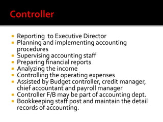  Reporting to Executive Director
 Planning and implementing accounting
procedures
 Supervising accounting staff
 Preparing financial reports
 Analyzing the income
 Controlling the operating expenses
 Assisted by Budget controller, credit manager,
chief accountant and payroll manager
 Controller F/B may be part of accounting dept.
 Bookkeeping staff post and maintain the detail
records of accounting.
 