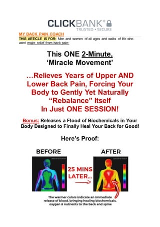 MY BACK PAIN COACH
THIS ARTICLE IS FOR: Men and women of all ages and walks of life who
want major relief from back pain:
This ONE 2-Minute,
‘Miracle Movement’
…Relieves Years of Upper AND
Lower Back Pain, Forcing Your
Body to Gently Yet Naturally
“Rebalance” Itself
In Just ONE SESSION!
Bonus: Releases a Flood of Biochemicals in Your
Body Designed to Finally Heal Your Back for Good!
Here’s Proof:
 