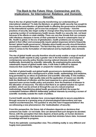 The Back to the Future Virus: Coronavirus and it’s
implications for International Relations and Domestic
Security
How is the rise of global health security transforming our understanding of
international relations? To date the literature on global health security has sought to
trace how the securitisation of global health is affecting the governance of diseases
in the international system; yet no-one has analysed – conversely – how the
practices of security also begin subtly to change when they become concerned with
a growing number of contemporary health issues. Health is a security risk, not least
because of its effects on state stability. There are very few threats that can compare
with infectious diseases in terms of their potential to result in catastrophic loss of
life. Health is global. In the era of globalization, health problems are increasingly
global in their effect and consequently require global responses (what is frequently
termed ‘global health governance’). Debates about health security should therefore
encompass a medical dimension. The fact that they don’t is a very serious omission
when it comes to the formulation of international and by implication also domestic
security.
The rise of global health security therefore should surely enable a range of medical
and public health experts to play a greater role in the formulation and analysis of
contemporary security policy thereby moving national interests into an area
traditionally dominated by scientific rationality. By emphasizing the potentially
catastrophic impact of global health risks, it will make it difficult to oppose
measures that could help mitigate or prepare for medical catastrophes.
The field of global health and global health governance is dominated by policy-
makers and experts with a background in public health, epidemiology and medicine,
long permeated by an ethos of positivism and scientific rationality. In this tradition,
rigorous observation, high-quality data and the application of reason can identify
both the likelihood of infection and the best response to a given problem: an
approach seen across health policy and practice, from the treatment of disease to
the allocation of resources. The idea is that there is an optimal solution to a given
problem, which can be arrived at through the use of a robust empirical
methodology. Depoliticizing global health governance will limit the scope for
contestation between different deliberately political interests by erecting a screen of
scientific neutrality outside the realm of politics.
Current health security debates have encouraged attempts to secure populations
through recourse to a growing array of pharmacological interventions and new
medical countermeasures. The question is why this hasn’t happened before? Are
we witnessing a new phenomenon: the ‘medicalisation of security’.
From this perspective, the future risk of disasters depends on decisions that
someone has made—or not made. One can demand that such dangers be obviated.
Hence, with the perception that risks depend, at least partly, on human decisions
comes the expectation that decisions be made that minimize future risks. Increased
knowledge will lead to progress.
That is the optimistic cosmopolitan view. The unfolding reality is very different and
hugely more pessimistic.
 