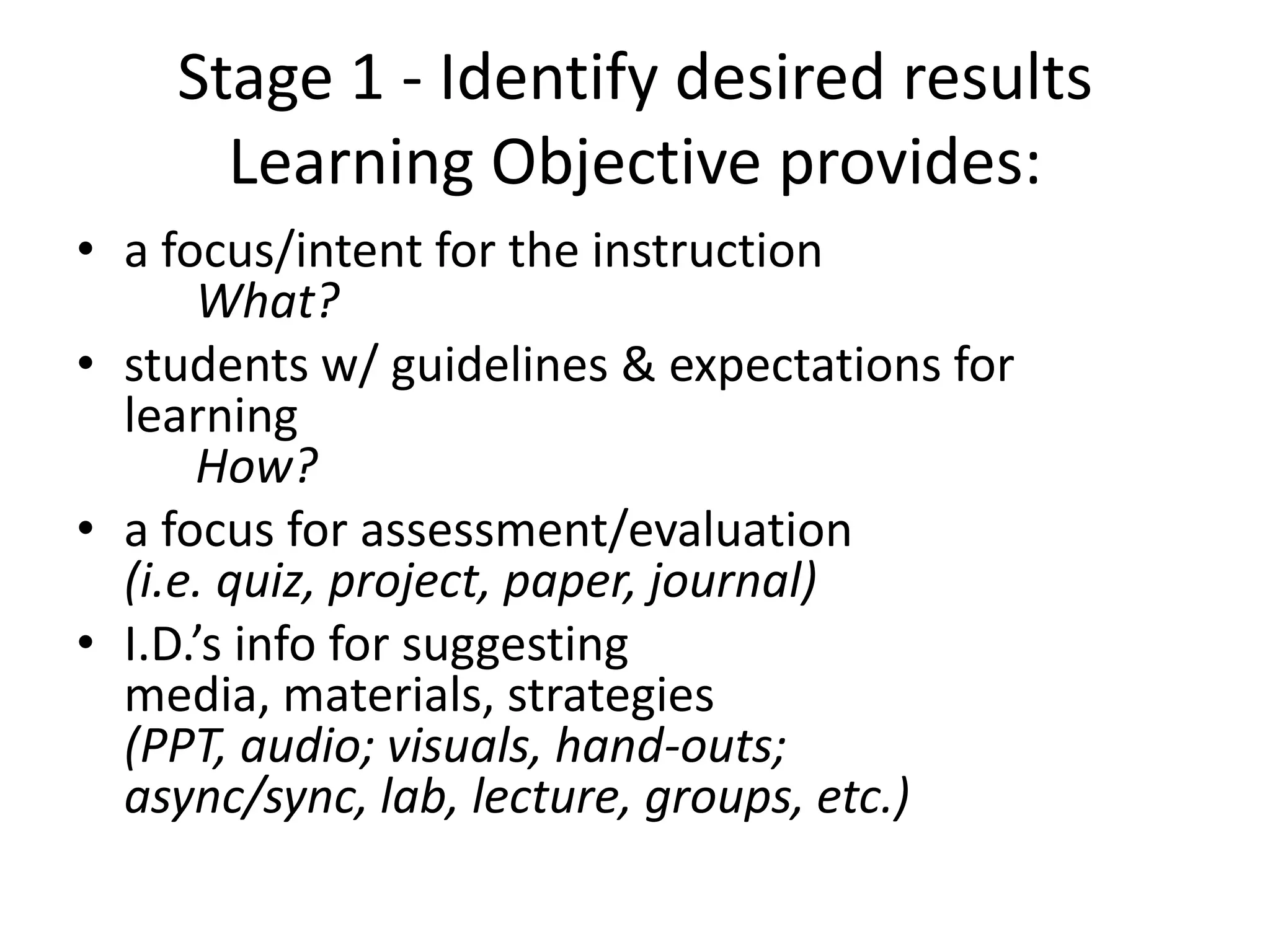 Stage 1 - Identify desired results
Learning Objective provides:
• a focus/intent for the instruction
What?
• students w/ guidelines & expectations for
learning
How?
• a focus for assessment/evaluation
(i.e. quiz, project, paper, journal)
• I.D.’s info for suggesting
media, materials, strategies
(PPT, audio; visuals, hand-outs;
async/sync, lab, lecture, groups, etc.)
 