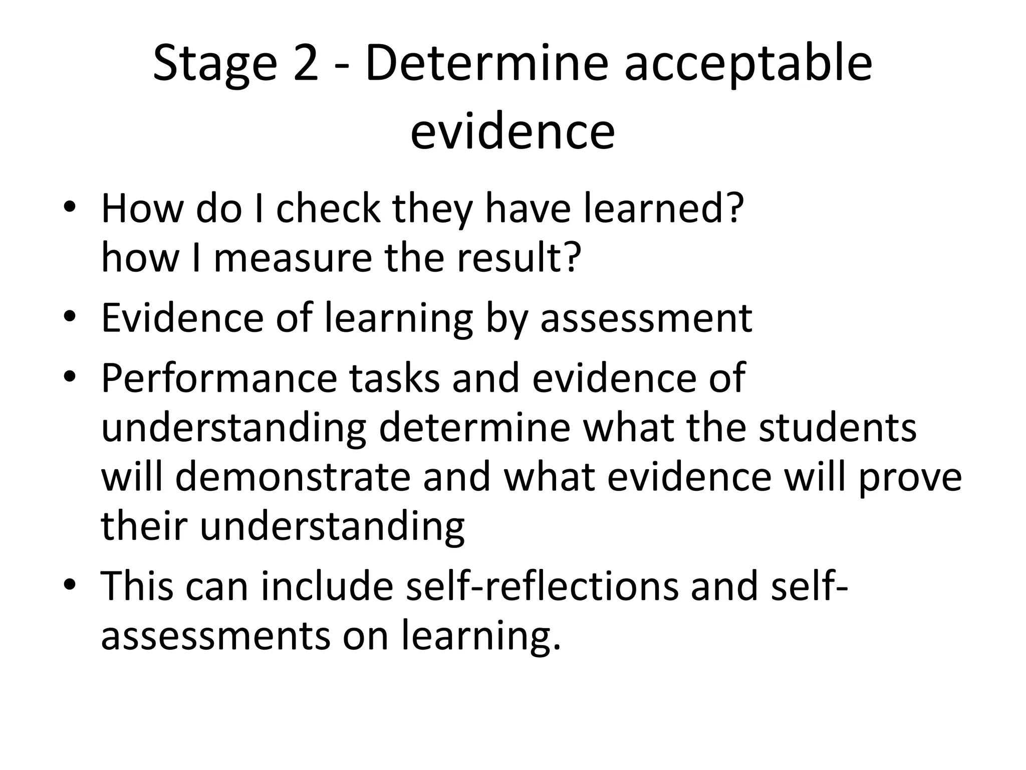 Stage 2 - Determine acceptable
evidence
• How do I check they have learned?
how I measure the result?
• Evidence of learning by assessment
• Performance tasks and evidence of
understanding determine what the students
will demonstrate and what evidence will prove
their understanding
• This can include self-reflections and self-
assessments on learning.
 