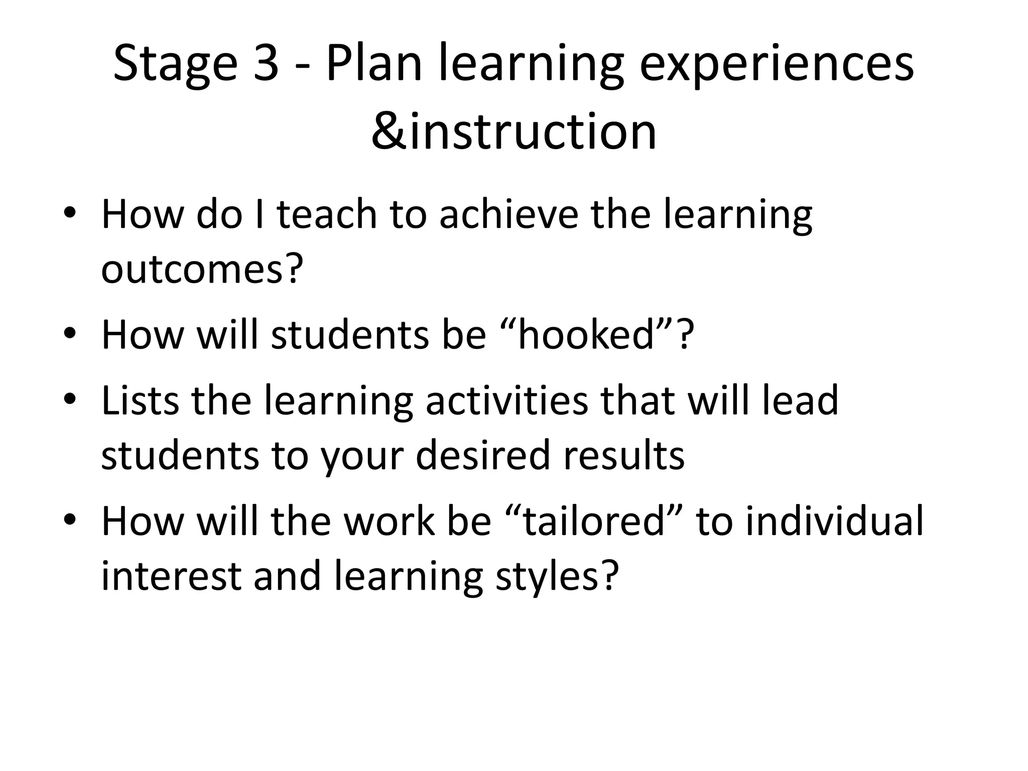 Stage 3 - Plan learning experiences
&instruction
• How do I teach to achieve the learning
outcomes?
• How will students be “hooked”?
• Lists the learning activities that will lead
students to your desired results
• How will the work be “tailored” to individual
interest and learning styles?
 