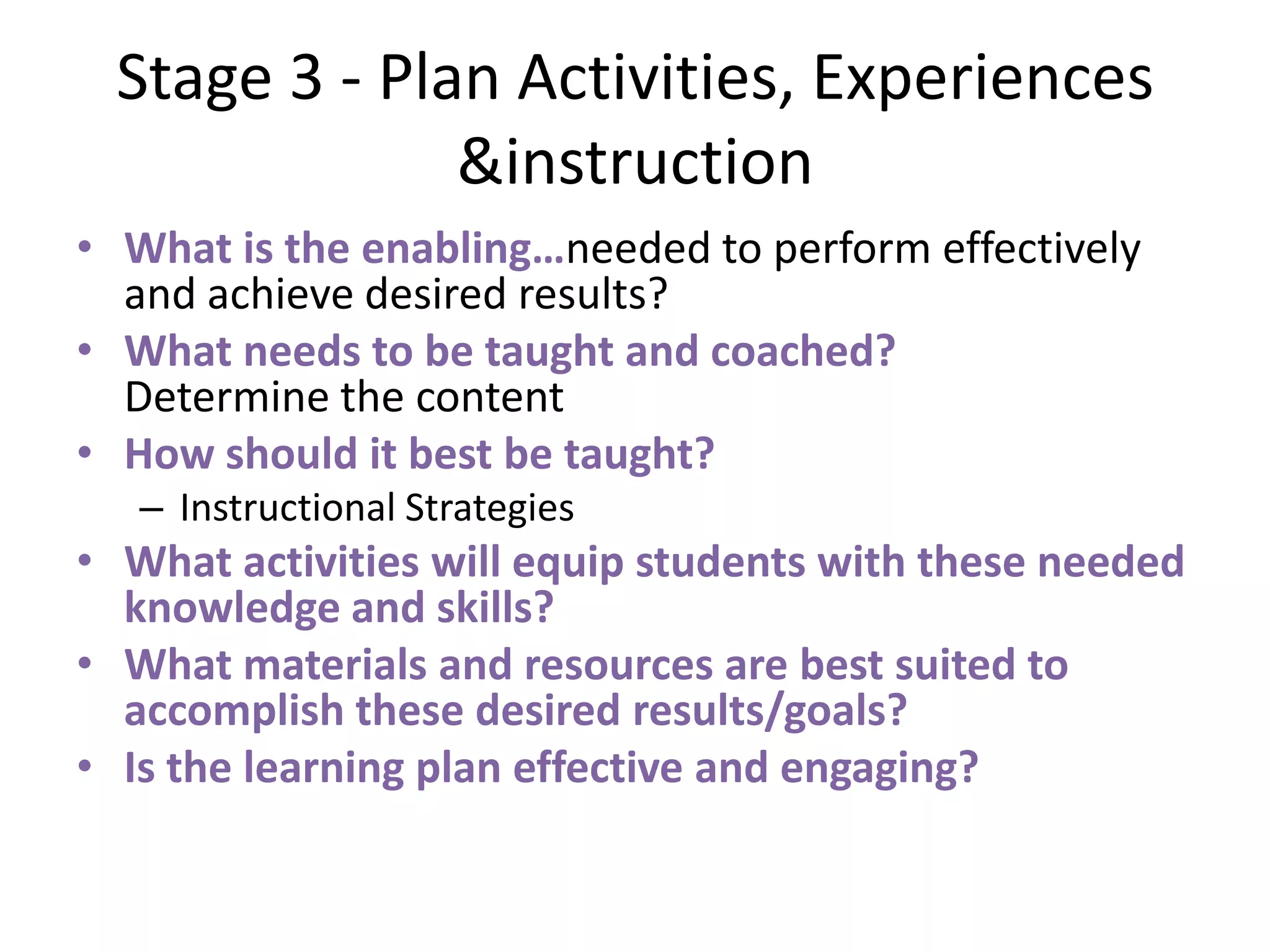 Stage 3 - Plan Activities, Experiences
&instruction
• What is the enabling…needed to perform effectively
and achieve desired results?
• What needs to be taught and coached?
Determine the content
• How should it best be taught?
– Instructional Strategies
• What activities will equip students with these needed
knowledge and skills?
• What materials and resources are best suited to
accomplish these desired results/goals?
• Is the learning plan effective and engaging?
 
