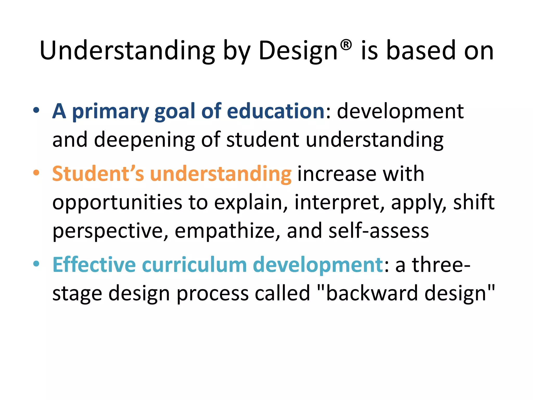 Understanding by Design® is based on
• A primary goal of education: development
and deepening of student understanding
• Student’s understanding increase with
opportunities to explain, interpret, apply, shift
perspective, empathize, and self-assess
• Effective curriculum development: a three-
stage design process called "backward design"
 