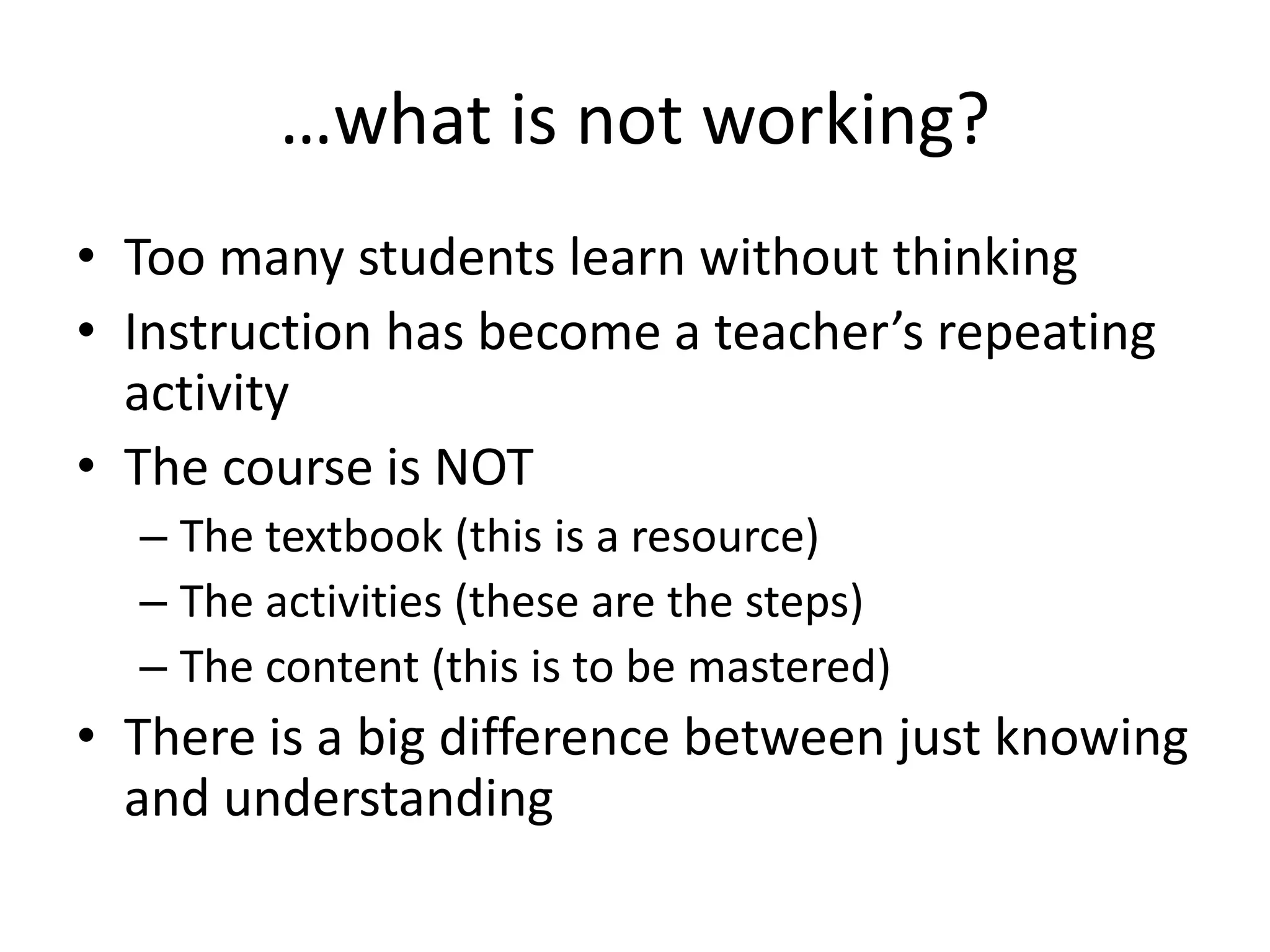…what is not working?
• Too many students learn without thinking
• Instruction has become a teacher’s repeating
activity
• The course is NOT
– The textbook (this is a resource)
– The activities (these are the steps)
– The content (this is to be mastered)
• There is a big difference between just knowing
and understanding
 