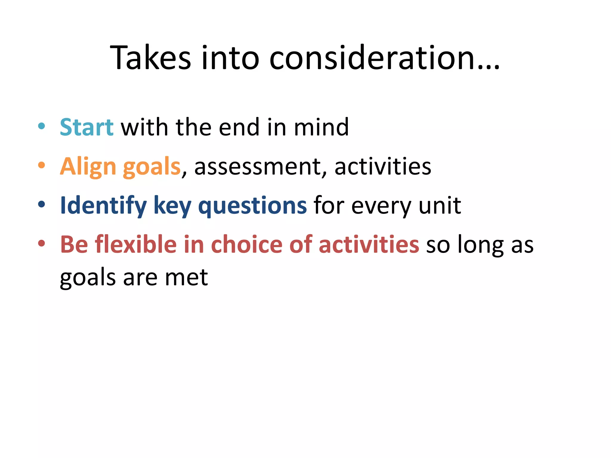 Takes into consideration…
• Start with the end in mind
• Align goals, assessment, activities
• Identify key questions for every unit
• Be flexible in choice of activities so long as
goals are met
 