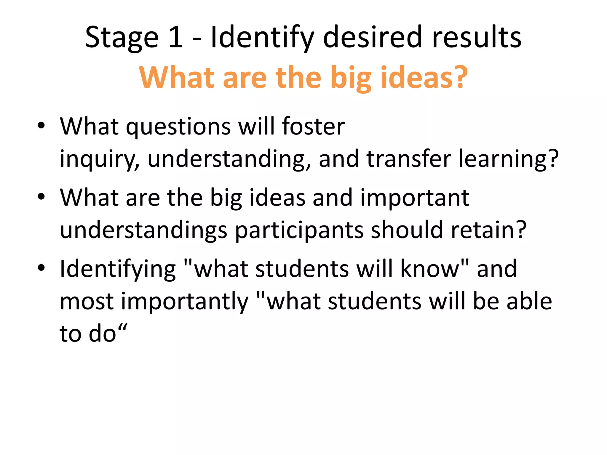 Stage 1 - Identify desired results
What are the big ideas?
• What questions will foster
inquiry, understanding, and transfer learning?
• What are the big ideas and important
understandings participants should retain?
• Identifying "what students will know" and
most importantly "what students will be able
to do“
 