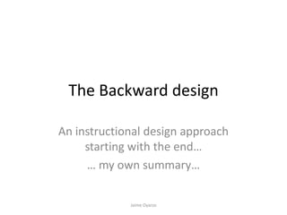 The Backward design
An instructional design approach
starting with the end…
… my own summary…
Jaime Oyarzo
 