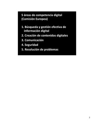 5 áreas de competencia digital
(Comisión Europea)
1. Búsqueda y gestión efectiva de
información digital
2. Creación de contenidos digitales
3. Comunicación
4. Seguridad
5. Resolución de problemas
2
 