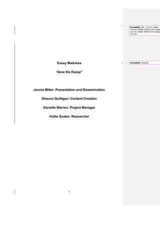 Formatted: Left: 2.54 cm, Right:
                                                2.54 cm, Header distance from edge
                                                1.25 cm, Footer distance from edge:
                                                1.25 cm




              Essay Madness                     Formatted: Centered




              ‘Save the Essay"




Jonnie Miller: Presentation and Dissemination

     Shauna Quilligan: Content Creation

      Danielle Warren: Project Manager

         Hollie Scales: Researcher




                      1
 