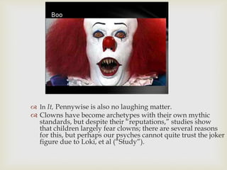  In It, Pennywise is also no laughing matter.

 Clowns have become archetypes with their own mythic
standards, but despite their “reputations,” studies show
that children largely fear clowns; there are several reasons
for this, but perhaps our psyches cannot quite trust the joker
figure due to Loki, et al (“Study”).

 