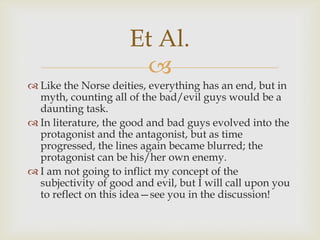 Et Al.

 Like the Norse deities, everything has an end, but in
myth, counting all of the bad/evil guys would be a
daunting task.
 In literature, the good and bad guys evolved into the
protagonist and the antagonist, but as time
progressed, the lines again became blurred; the
protagonist can be his/her own enemy.
 I am not going to inflict my concept of the
subjectivity of good and evil, but I will call upon you
to reflect on this idea—see you in the discussion!

 