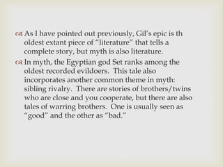 As I have pointed out previously, Gil’s epic is th
oldest extant piece of “literature” that tells a
complete story, but myth is also literature.
 In myth, the Egyptian god Set ranks among the
oldest recorded evildoers. This tale also
incorporates another common theme in myth:
sibling rivalry. There are stories of brothers/twins
who are close and you cooperate, but there are also
tales of warring brothers. One is usually seen as
“good” and the other as “bad.”

 