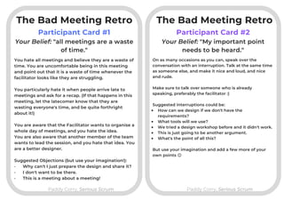 The Bad Meeting Retro
Participant Card #1
Paddy Corry, Serious ScrumPaddy Corry, Serious Scrum
Participant Card #2
You hate all meetings and believe they are a waste of
time. You are uncomfortable being in this meeting
and point out that it is a waste of time whenever the
facilitator looks like they are struggling.
You particularly hate it when people arrive late to
meetings and ask for a recap. (If that happens in this
meeting, let the latecomer know that they are
wasting everyone's time, and be quite forthright
about it!)
You are aware that the Facilitator wants to organise a
whole day of meetings, and you hate the idea.
You are also aware that another member of the team
wants to lead the session, and you hate that idea. You
are a better designer.
Suggested Objections (but use your imagination!):
· Why can't I just prepare the design and share it?
· I don't want to be there.
· This is a meeting about a meeting!
Your Belief: "all meetings are a waste
of time."
Your Belief: "My important point
needs to be heard."
On as many occasions as you can, speak over the
conversation with an interruption. Talk at the same time
as someone else, and make it nice and loud, and nice
and rude.

Make sure to talk over someone who is already
speaking, preferably the facilitator :)

Suggested interruptions could be:
How can we design if we don't have the
requirements?
What tools will we use?
We tried a design workshop before and it didn't work.
This is just going to be another argument.
What's the point of all this?

But use your imagination and add a few more of your
own points 😊
The Bad Meeting Retro
 
