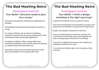 Participant Card #3
Paddy Corry, Serious ScrumPaddy Corry, Serious Scrum
Participant Card #4
Arrive five minutes late, without any explanation or
apology.

Immediately interrupt the conversation to ask for a
recap.
If a recap is offered, ask at least one clarifying
question to ensure that the group repeats part of the
conversation that has already happened :)

If nobody is willing to offer a recap within two
minutes of walking in, then tell the room the meeting
is a waste of your time and walk out.
If you get a recap, you can choose how you would
like to participate in the meeting after that.
Your Belief: "someone needs to give
me a recap."
Your Belief: "I think a design
workshop is the right way to go."
Support the facilitator when you get the chance.

Don't be too enthusiastic, but be positive, and say to the
group that the facilitator is trying to do the right thing.

Explain why design is important to the team.

There are talented guys on the team, and they will
knock this out of the park if they work together, but
they are disagreeing a little bit too much lately.

You want to suggest that the guys work together to
collaborate and share the work.
Try to help the facilitator get to the conclusion of the
meeting.
The Bad Meeting Retro The Bad Meeting Retro
 