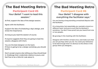 Participant Card #5
Paddy Corry, Serious ScrumPaddy Corry, Serious Scrum
Participant Card #6
At first, support the idea of the design session.

Agree with the facilitator.

Support the idea of scheduling a day's design, and
stress the importance.

As long as you lead the session of course.

If anyone suggests that they are going to lead the
session, disagree with them.

You are the best designer on the team.
If there is going to be a design workshop, you should
lead it.
Don't accept anyone else telling you they should lead
it. Challenge their credentials relative to yours, and
feel free to be a little bit rude about it.
Your Belief: "I want to lead this
session."
Your Belief: "I disagree with
everything the facilitator says."
You are having a long-standing unresolved dispute with
the facilitator.

It's a long story, but essentially you wanted a move to a
different team, and you're sure that he blocked it
somehow. You don't have proof, but you heard from one
or two people..

Be grumpy in the meeting with the facilitator.

Disagree with him/her at least once, and make sure that
you act grumpy when you do. You want your behaviour
to be bad enough that it is obvious to the others in the
group when you disagree...
The Bad Meeting RetroThe Bad Meeting Retro
 