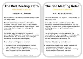 Observer Card #1
Paddy Corry, Serious ScrumPaddy Corry, Serious Scrum
Observer Card #2
The Facilitator's task is to organise a planning day for
the Scrum Team.

There is ten minutes available to achieve this
outcome. A big new project about to start, and it is
important to spend some time understanding a high-
level design before we get into scoping and
estimation.

The Scrum Team are meeting to arrange the
planning day. The game is designed as an impossible
facilitation task. The facilitator is very unlikely to
succeed in arranging the planning day.
Take note of two things as an observer:

Behaviours that you think helped the meeting
make progress towards the outcome,
Behaviours that you think hindered the meeting
make progress towards the outcome
You are an observer You are an observer
The Facilitator's task is to organise a planning day for
the Scrum Team.

There is ten minutes available to achieve this
outcome. A big new project about to start, and it is
important to spend some time understanding a high-
level design before we get into scoping and
estimation.

The Scrum Team are meeting to arrange the
planning day. The game is designed as an impossible
facilitation task. The facilitator is very unlikely to
succeed in arranging the planning day.
Take note of two things as an observer:

Behaviours that you think helped the meeting
make progress towards the outcome,
Behaviours that you think hindered the meeting
make progress towards the outcome
The Bad Meeting Retro The Bad Meeting Retro
 