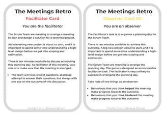 The Meetings Retro
Facilitator Card
Paddy Corry, Serious ScrumPaddy Corry, Serious Scrum
The Meetings Retro
Observer Card #3
The Scrum Team are meeting to arrange a meeting
to plan and design a solution for a technical project.

An interesting new project is about to start, and it is
important to spend some time understanding a high-
level design before we get into scoping and
estimation.

There is ten minutes available to discuss scheduling
this planning day. As facilitator of this meeting, your
role is to make sure that the meeting is arranged,

The team will have a lot of questions, so please
attempt to answer their questions, but always with
one eye on the outcome of this discussion.
You are the facilitator You are an observer
The Facilitator's task is to organise a planning day for
the Scrum Team.

There is ten minutes available to achieve this
outcome. A big new project about to start, and it is
important to spend some time understanding a high-
level design before we get into scoping and
estimation.

The Scrum Team are meeting to arrange the
planning day. The game is designed as an impossible
facilitation task. The facilitator is very unlikely to
succeed in arranging the planning day.
Take note of two things as an observer:

Behaviours that you think helped the meeting
make progress towards the outcome,
Behaviours that you think hindered the meeting
make progress towards the outcome
 
