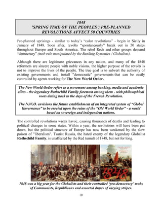 10
1848
’SPRING TIME OF THE PEOPLES’; PRE-PLANNED
REVOLUTIONS AFFECT 50 COUNTRIES
Pre-planned uprisings - similar to today’s “color revolutions” - begin in Sicily in
January of 1848. Soon after, revolts “spontaneously” break out in 50 states
throughout Europe and South America. The rebel Reds and other groups demand
“democracy” (mob rule manipulated by the Banking Dynasties / Globalists).
Although there are legitimate grievances in any nation, and many of the 1848
reformers are sincere people with noble visions, the higher purpose of the revolts is
not to improve the lives of the people. The true goal is to subvert the authority of
existing governments and install "democratic" governments that can be easily
controlled by agents working for The New World Order.
The New World Order refers to a movement among banking, media and academic
elites - the legendary Rothschild Family foremost among them - with philosophical
roots dating back to the days of the French Revolution.
The N.W.O. envisions the future establishment of an integrated system of “Global
Governance” to be erected upon the ruins of the “Old World Order” - a world
based on sovereign and independent nations.
The controlled revolutions wreak havoc, causing thousands of deaths and leading to
political changes in some states. Within a year, the revolutions will have been put
down, but the political structure of Europe has now been weakened by the slow
poison of "liberalism". Tsarist Russia, the hated enemy of the legendary Globalist
Rothschild Family, is unaffected by the Red tumult of 1848, but not for long.
1848 was a big year for the Globalists and their controlled ‘pro-democracy’ mobs
of Communists, Republicans and assorted dupes of varying stripes.
 
