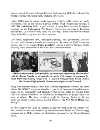 100
interest costs of Weimar's debt-based Central Bank currency, Hitler has unleashed the
private economy while using public spending very wisely.
Unlike FDR's wasteful public works programs, Hitler's public works are useful
investments, such as the national highway system which Hitler began building in
1933 (The Autobahn). Hitler, a great admirer of Henry Ford, sketched the original
prototype for the Volkswagen (The People's Wagon) and suggested to Ferdinand
Porsche that, “It should have the shape of a June bug”. Hitler wanted every German
family to be able to buy a car and take a vacation.
Low taxes, responsible debt, intelligent planning, lean government, debt-free
currency, and a business friendly environment are the secrets of Hitler's economic
miracle, and of his extraordinary popularity among a grateful German people,
including many former liberals who were once Communist voters.
1- Hitler understood the basic principles of automotive engineering. He consulted
with Ferdinand Porsche on the manufacture of the Volkswagen; the prototype for
which Hitler drew himself (Image # 2) 3 -Henry Ford receives the Grand Cross of
the German Eagle from the German consul-general of Cleveland
Along with economic revival, the re-born Germany experiences a cultural and moral
rebirth. The NSDAP, whose membership is open to all Germans of sound character,
cleans up the pornography and debauchery that thrived under the Weimar State.
Classic art makes a comeback, as "modern art" is relegated to its proper status as an
object of ridicule. The future is looking bright for Germany. Before the German
model can spread to other nations, the dark forces of The New World Order must
destroy it.
By 1936, support for Hitler in Germany is near universal. Even the formerly pro-
Marxist liberals have been won over by his achievements. Photos and films of happy
Germans and of Hitler smiling are deliberately censored by the Zionist-Globalist
media.
 