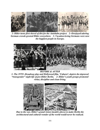 101
1- Hitler turns first shovel of dirt for the Autobahn project. 2- Overjoyed adoring
German crowds greeted Hitler everywhere. 3- Vacation-loving Germans were now
the happiest people in Europe.
BEFORE & AFTER
1- The 1970’s Broadway play and Hollywood film, ‘Cabaret’, depicts the depraved
“transgender” night life of pre-Hitler Berlin. 2- Hitler’s youth groups promoted
virtue, discipline and clean living.
Due to the war, Hitler’s grand vision (models above) to make Berlin the
architectural and cultural wonder of the world would never be realized.
 