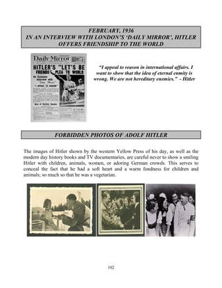 102
FEBRUARY, 1936
IN AN INTERVIEW WITH LONDON’S ‘DAILY MIRROR’, HITLER
OFFERS FRIENDSHIP TO THE WORLD
“I appeal to reason in international affairs. I
want to show that the idea of eternal enmity is
wrong. We are not hereditary enemies.” - Hitler
FORBIDDEN PHOTOS OF ADOLF HITLER
The images of Hitler shown by the western Yellow Press of his day, as well as the
modern day history books and TV documentaries, are careful never to show a smiling
Hitler with children, animals, women, or adoring German crowds. This serves to
conceal the fact that he had a soft heart and a warm fondness for children and
animals; so much so that he was a vegetarian.
 