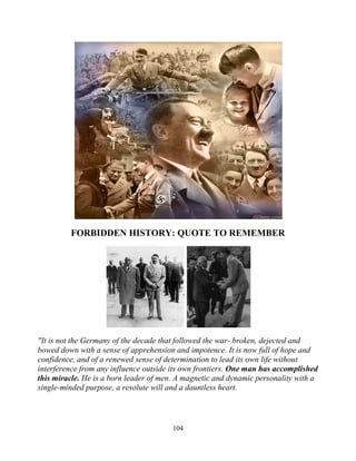 104
FORBIDDEN HISTORY: QUOTE TO REMEMBER
"It is not the Germany of the decade that followed the war- broken, dejected and
bowed down with a sense of apprehension and impotence. It is now full of hope and
confidence, and of a renewed sense of determination to lead its own life without
interference from any influence outside its own frontiers. One man has accomplished
this miracle. He is a born leader of men. A magnetic and dynamic personality with a
single-minded purpose, a resolute will and a dauntless heart.
 