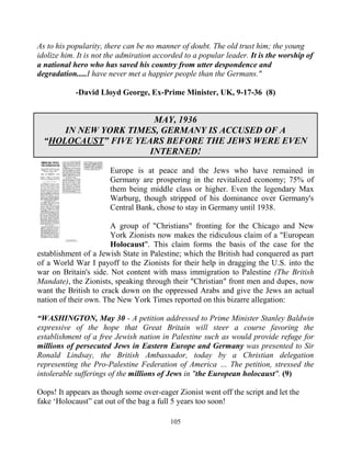 105
As to his popularity, there can be no manner of doubt. The old trust him; the young
idolize him. It is not the admiration accorded to a popular leader. It is the worship of
a national hero who has saved his country from utter despondence and
degradation.....I have never met a happier people than the Germans."
-David Lloyd George, Ex-Prime Minister, UK, 9-17-36 (8)
MAY, 1936
IN NEW YORK TIMES, GERMANY IS ACCUSED OF A
“HOLOCAUST” FIVE YEARS BEFORE THE JEWS WERE EVEN
INTERNED!
Europe is at peace and the Jews who have remained in
Germany are prospering in the revitalized economy; 75% of
them being middle class or higher. Even the legendary Max
Warburg, though stripped of his dominance over Germany's
Central Bank, chose to stay in Germany until 1938.
A group of "Christians" fronting for the Chicago and New
York Zionists now makes the ridiculous claim of a "European
Holocaust". This claim forms the basis of the case for the
establishment of a Jewish State in Palestine; which the British had conquered as part
of a World War I payoff to the Zionists for their help in dragging the U.S. into the
war on Britain's side. Not content with mass immigration to Palestine (The British
Mandate), the Zionists, speaking through their "Christian" front men and dupes, now
want the British to crack down on the oppressed Arabs and give the Jews an actual
nation of their own. The New York Times reported on this bizarre allegation:
“WASHINGTON, May 30 - A petition addressed to Prime Minister Stanley Baldwin
expressive of the hope that Great Britain will steer a course favoring the
establishment of a free Jewish nation in Palestine such as would provide refuge for
millions of persecuted Jews in Eastern Europe and Germany was presented to Sir
Ronald Lindsay, the British Ambassador, today by a Christian delegation
representing the Pro-Palestine Federation of America … The petition, stressed the
intolerable sufferings of the millions of Jews in "the European holocaust". (9)
Oops! It appears as though some over-eager Zionist went off the script and let the
fake ‘Holocaust” cat out of the bag a full 5 years too soon!
 
