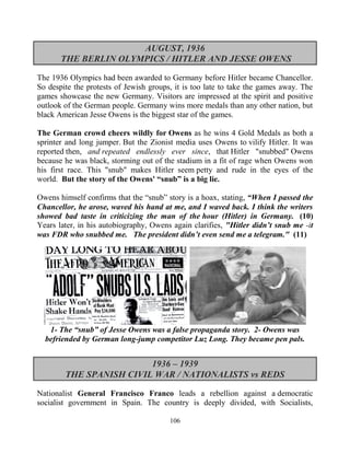 106
AUGUST, 1936
THE BERLIN OLYMPICS / HITLER AND JESSE OWENS
The 1936 Olympics had been awarded to Germany before Hitler became Chancellor.
So despite the protests of Jewish groups, it is too late to take the games away. The
games showcase the new Germany. Visitors are impressed at the spirit and positive
outlook of the German people. Germany wins more medals than any other nation, but
black American Jesse Owens is the biggest star of the games.
The German crowd cheers wildly for Owens as he wins 4 Gold Medals as both a
sprinter and long jumper. But the Zionist media uses Owens to vilify Hitler. It was
reported then, and repeated endlessly ever since, that Hitler "snubbed" Owens
because he was black, storming out of the stadium in a fit of rage when Owens won
his first race. This "snub" makes Hitler seem petty and rude in the eyes of the
world. But the story of the Owens' “snub” is a big lie.
Owens himself confirms that the “snub” story is a hoax, stating, “When I passed the
Chancellor, he arose, waved his hand at me, and I waved back. I think the writers
showed bad taste in criticizing the man of the hour (Hitler) in Germany. (10)
Years later, in his autobiography, Owens again clarifies, "Hitler didn’t snub me -it
was FDR who snubbed me. The president didn’t even send me a telegram." (11)
1- The “snub” of Jesse Owens was a false propaganda story. 2- Owens was
befriended by German long-jump competitor Luz Long. They became pen pals.
1936 – 1939
THE SPANISH CIVIL WAR / NATIONALISTS vs REDS
Nationalist General Francisco Franco leads a rebellion against a democratic
socialist government in Spain. The country is deeply divided, with Socialists,
 