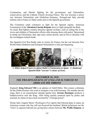 107
Communists, and liberals fighting for the government, and Nationalists,
conservatives, and the Catholic Church favoring Franco. The war becomes a proxy
war between Nationalism and Globalism. Germany, Portugal and Italy provide
military aid to Franco as Stalin sends arms to the Spanish government.
The Comintern sends volunteers to fight for the Spanish regime. American
Communists of the Abraham Lincoln Brigade arrive to fight alongside the Reds.
As usual, Red fighters commit atrocities against civilians, such as setting fire to the
wives and children of Nationalist officers after dousing them with petrol. Determined
to stamp out Christianity, they rape nuns, torture priests, and set fire to churches with
the worshippers locked inside.
The Spanish Civil War finally ends in victory for Franco, but the war between New
World Order Globalism and European Nationalism is only just beginning.
1- Hitler helped Franco to defeat Stalin's Communists in Spain 2- Intolerant
Spanish Reds “execute” a statue of Jesus.
DECEMBER 10, 1936
THE PRO-HITLER KING OF ENGLAND IS FORCED TO
ABDICATE HIS THRONE
England's King Edward VIII is an admirer of Adolf Hitler. This creates a dilemma
for the Globo-Zionists who wish to instigate a war with Germany. Six months into his
reign, there is an assassination attempt against him. Jerome Bannigan produces a
loaded revolver near the King. After being quickly pounced upon by police and
arrested, he claims to have been recruited by "a foreign power".
Weeks later, Eugene Myers' Washington Post reports that Edward plans to marry an
American woman who has still not divorced her husband. British politicians use the
"crisis" to squeeze Edward out, giving him a choice between Ms. Wallis Simpson, or
 