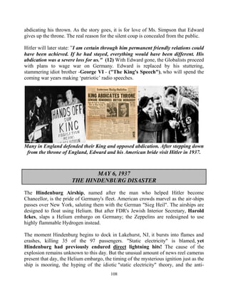 108
abdicating his thrown. As the story goes, it is for love of Ms. Simpson that Edward
gives up the throne. The real reason for the silent coup is concealed from the public.
Hitler will later state:.”I am certain through him permanent friendly relations could
have been achieved. If he had stayed, everything would have been different. His
abdication was a severe loss for us." (12) With Edward gone, the Globalists proceed
with plans to wage war on Germany. Edward is replaced by his stuttering,
stammering idiot brother -George VI - ("The King's Speech"), who will spend the
coming war years making ‘patriotic’ radio speeches.
Many in England defended their King and opposed abdication. After stepping down
from the throne of England, Edward and his American bride visit Hitler in 1937.
MAY 6, 1937
THE HINDENBURG DISASTER
The Hindenburg Airship, named after the man who helped Hitler become
Chancellor, is the pride of Germany's fleet. American crowds marvel as the air-ships
passes over New York, saluting them with the German "Sieg Heil". The airships are
designed to float using Helium. But after FDR's Jewish Interior Secretary, Harold
Ickes, slaps a Helium embargo on Germany; the Zeppelins are redesigned to use
highly flammable Hydrogen instead.
The moment Hindenburg begins to dock in Lakehurst, NJ, it bursts into flames and
crashes, killing 35 of the 97 passengers. "Static electricity" is blamed, yet
Hindenburg had previously endured direct lightning hits! The cause of the
explosion remains unknown to this day. But the unusual amount of news reel cameras
present that day, the Helium embargo, the timing of the mysterious ignition just as the
ship is mooring, the hyping of the idiotic "static electricity" theory, and the anti-
 