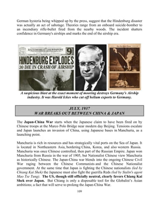 109
German hysteria being whipped up by the press, suggest that the Hindenburg disaster
was actually an act of sabotage. Theories range from an onboard suicide-bomber to
an incendiary rifle-bullet fired from the nearby woods. The incident shatters
confidence in Germany's airships and marks the end of the airship era.
A suspicious blast at the exact moment of mooring destroys Germany's Airship
industry. It was Harold Ickes who cut off helium exports to Germany.
JULY, 1937
WAR BREAKS OUT BETWEEN CHINA & JAPAN
The Japan-China War starts when the Japanese claim to have been fired on by
Chinese troops at the Marco Polo Bridge near modern day Beijing. Tensions escalate
and Japan launches an invasion of China, using Japanese bases in Manchuria, as a
launching point.
Manchuria is rich in resources and has strategically vital ports on the Sea of Japan. It
is located in Northeastern Asia, bordering China, Korea, and also western Russia.
Manchuria was once Chinese controlled, then part of the Russian Empire. Japan won
Manchuria from Russia in the war of 1905, but Nationalist Chinese view Manchuria
as historically Chinese. The Japan-China war blends into the ongoing Chinese Civil
War raging between the Chinese Communists and the Chinese Nationalist
government. At the same time that Japan is fighting the Chinese nationalists (led by
Chiang Kai Shek) the Japanese must also fight the guerilla Reds (led by Stalin's agent
Mao Tse Tung). The US, though still officially neutral, clearly favors Chiang Kai
Shek over Japan. But Chiang is only a disposable tool for the Globalist’s Asian
ambitions; a fact that will serve to prolong the Japan-China War.
 