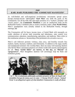 11
1848
KARL MARX PUBLISHES THE ‘COMMUNIST MANIFESTO’
As well-funded and well-organized revolutionary movements spread across
Europe, German-Jewish “philosopher” Karl Marx sets forth the goals of the
Communists. For all his lofty talk and empty promises of a “workers’ paradise” and
“social justice”, the Communist Manifesto is just an intellectual mask for the
Rothschild Family’s Globalist plan to enslave humanity under a New World Order.
Marx’s grandparents were actually related to the Rothschild Family, through
marriage. (1)
The Communists call for heavy income taxes, a Central Bank with monopoly on
credit, abolition of private land ownership and inheritance, state control over
communication, education, manufacturing, agriculture, and medicine. Marx refers to
this totalitarian scheme as ‘dictatorship of the proletariat (downtrodden masses).
Marx’s cult followers promote violence, class envy, and hostility towards free
markets, family, business, tradition, and Christianity. In addition to the angry misfits
and maladjusted criminals who worship Marx, there are many well-meaning idealists
who fall for Marx’s poisonous promises of a better world with security and prosperity
for all. These “useful idiots” are known, to this day, as “liberals” or
“progressives”. Their thoughtless idealism will unwittingly help the Reds and
Globalists greatly.
1 & 2 - The revolutionary philosophy and false promises of Marx & Engels will
destabilize Europe for many years to come. 3- George Orwell’s classic, ‘Animal
Farm’ is an allegorical expose of what idealistic Communism is really all about.
 