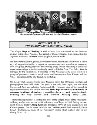 111
German and Japanese officials sign the Anti-Comintern pact.
DECEMBER, 1937
THE IMAGINARY “RAPE” OF NANKING
The alleged Rape of Nanking is said to have been committed by the Japanese
military in the city of Nanking, then capital of China. China has long claimed that the
Japanese massacred 300,000 Chinese people in just six weeks.
But newspaper accounts, photos, documentary films, records and testimonies in those
days all suggest that neither a large-scale massacre, nor even a small-scale massacre,
ever took place. During the battle for Nanking, every civilian remaining in the city is
urged to take refuge in the internationally monitored Safety Zone. This Safety Zone is
managed by the International Committee for the Nanking Safety Zone, which is a
group of professors, doctors, missionaries and businessmen from Europe and the
U.S.. They remain in the city throughout the battle.
On the day that Japanese troops enter Nanking, more than 100 press reporters and
photographers enter with them. The press is not only from Japan, but also from
Europe and America, including Reuters and AP. However, none of the journalists
report the occurrence of a civilian massacre. If the Japanese military had wanted to
massacre the citizens of Nanking, it would have been very easily done by simply
bombing the very narrow and crowded Nanking Safety Zone.
The most telling indicator is the fact that most of the alleged details of the “massacre”
will only surface after the unconditional surrender of Japan in 1945. During the war
itself, Chinese leader Chiang Kai-Shek broadcasts 100’s of radio addresses to the
Chinese people. But he never mentions that 300,000 people had supposedly been
killed! Furthermore, many of the “massacre” photos which surface later on are
clearly fakes. (14)
 