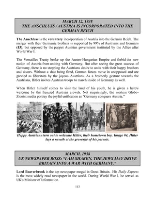 113
MARCH 12, 1938
THE ANSCHLUSS / AUSTRIA IS INCORPORATED INTO THE
GERMAN REICH
The Anschluss is the voluntary incorporation of Austria into the German Reich. The
merger with their Germanic brothers is supported by 99% of Austrians and Germans
(15), but opposed by the puppet Austrian government instituted by the Allies after
World War I.
The Versailles Treaty broke up the Austro-Hungarian Empire and forbid the new
nation of Austria from uniting with Germany. But after seeing the great success of
Germany, there is no stopping the Austrians desire to unite with their happy brothers
and sisters. Without a shot being fired, German forces move in unopposed and are
greeted as liberators by the joyous Austrians. As a brotherly gesture towards the
Austrians, Hitler invites Austrian troops to march inside of Germany as well.
When Hitler himself comes to visit the land of his youth, he is given a hero's
welcome by the frenzied Austrian crowds. Not surprisingly, the western Globo-
Zionist media portray the joyful unification as "Germany conquers Austria.”
Happy Austrians turn out to welcome Hitler, their hometown boy. Image #4, Hitler
lays a wreath at the gravesite of his parents.
MARCH, 1938
UK NEWSPAPER BOSS: “I AM SHAKEN. THE JEWS MAY DRIVE
BRITAIN INTO A WAR WITH GERMANY.”
Lord Beaverbrook is the top newspaper mogul in Great Britain. His Daily Express
is the most widely read newspaper in the world. During World War I, he served as
UK's Minister of Information.
 