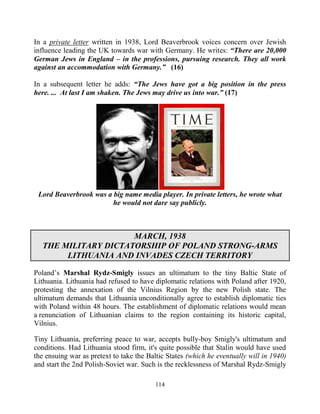 114
In a private letter written in 1938, Lord Beaverbrook voices concern over Jewish
influence leading the UK towards war with Germany. He writes: “There are 20,000
German Jews in England – in the professions, pursuing research. They all work
against an accommodation with Germany.” (16)
In a subsequent letter he adds: “The Jews have got a big position in the press
here. ... At last I am shaken. The Jews may drive us into war.” (17)
Lord Beaverbrook was a big name media player. In private letters, he wrote what
he would not dare say publicly.
MARCH, 1938
THE MILITARY DICTATORSHIP OF POLAND STRONG-ARMS
LITHUANIA AND INVADES CZECH TERRITORY
Poland’s Marshal Rydz-Smigly issues an ultimatum to the tiny Baltic State of
Lithuania. Lithuania had refused to have diplomatic relations with Poland after 1920,
protesting the annexation of the Vilnius Region by the new Polish state. The
ultimatum demands that Lithuania unconditionally agree to establish diplomatic ties
with Poland within 48 hours. The establishment of diplomatic relations would mean
a renunciation of Lithuanian claims to the region containing its historic capital,
Vilnius.
Tiny Lithuania, preferring peace to war, accepts bully-boy Smigly's ultimatum and
conditions. Had Lithuania stood firm, it's quite possible that Stalin would have used
the ensuing war as pretext to take the Baltic States (which he eventually will in 1940)
and start the 2nd Polish-Soviet war. Such is the recklessness of Marshal Rydz-Smigly
 