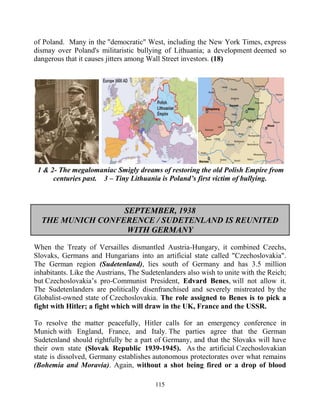 115
of Poland. Many in the "democratic" West, including the New York Times, express
dismay over Poland's militaristic bullying of Lithuania; a development deemed so
dangerous that it causes jitters among Wall Street investors. (18)
1 & 2- The megalomaniac Smigly dreams of restoring the old Polish Empire from
centuries past. 3 – Tiny Lithuania is Poland’s first victim of bullying.
SEPTEMBER, 1938
THE MUNICH CONFERENCE / SUDETENLAND IS REUNITED
WITH GERMANY
When the Treaty of Versailles dismantled Austria-Hungary, it combined Czechs,
Slovaks, Germans and Hungarians into an artificial state called "Czechoslovakia".
The German region (Sudetenland), lies south of Germany and has 3.5 million
inhabitants. Like the Austrians, The Sudetenlanders also wish to unite with the Reich;
but Czechoslovakia’s pro-Communist President, Edvard Benes, will not allow it.
The Sudetenlanders are politically disenfranchised and severely mistreated by the
Globalist-owned state of Czechoslovakia. The role assigned to Benes is to pick a
fight with Hitler; a fight which will draw in the UK, France and the USSR.
To resolve the matter peacefully, Hitler calls for an emergency conference in
Munich with England, France, and Italy. The parties agree that the German
Sudetenland should rightfully be a part of Germany, and that the Slovaks will have
their own state (Slovak Republic 1939-1945). As the artificial Czechoslovakian
state is dissolved, Germany establishes autonomous protectorates over what remains
(Bohemia and Moravia). Again, without a shot being fired or a drop of blood
 