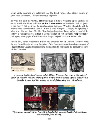 116
being shed, Germans are welcomed into the Reich while other ethnic groups are
given their own states; a win-win-win for all parties!
As was the case in Austria, Hitler receives a hero's welcome upon visiting the
Sudetenland. UK Prime Minister Neville Chamberlain applauds the deal as "peace
in our time." But his rival, the drunken cigar chomping Winston Churchill, and the
Jewish Press denounce the deal as "Hitler’s latest conquest". Simply for agreeing to
what was fair and just, Neville Chamberlain has since been unfairly branded by
history as "an appeaser". In fact, a Google search of just the term "appeasement"
yields pages and pages of references and images to poor Neville Chamberlain!
For his part, Benes relocates to Britain and becomes part of Churchill’s circle. After
the war, he will again serve as President of the Communist-dominated government of
a reconstituted Czechoslovakia; using his position to confiscate the property of three
million Germans.
Very happy Sudetenland women salute Hitler. Women often wept at the sight of
Hitler. In western versions of this photo, the two women on the left are cut out so as
to make it seem that the woman on the right is crying tears of sadness.
The eternal stupidity of the “Neville Chamberlain appeased Hitler” lie has been
enshrined in false history.
 