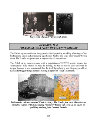 117
Benes with Churchill / Benes with Stalin
OCTOBER, 1938
POLAND GRABS A PIECE OF CZECH TERRITORY
The Polish regime continues its aggressive foreign policy by taking advantage of the
Sudetenland Crisis and demanding a portion of Zaolzie and some other smaller Czech
areas. The Czechs are powerless to stop the forced annexations.
The Polish Army annexes areas with a population of 227,399 people. Again, the
"democratic" West shakes its head in dismay, but has to hold its nose and bite its
tongue because it was understood that the fool Rydz-Smigly and his gang would be
needed for bigger things; namely, picking a fight with Hitler’s Germany.
Polish tanks roll into annexed Czech territory. The Czechs join the Lithuanians as
the latest victims of Polish bullying. 'Emperor' Smigly will soon set his sights on
grabbing territory from German Prussia.
 
