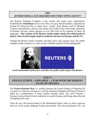 12
1865
JEWISH MOGUL ESTABLISHES REUTERS NEWS AGENCY
The Reuters Telegram Company is the world's first major news organization.
Established by Paul Reuter (born Israel Bere.Josafat), Reuter's builds a reputation in
Europe for being the first to report news ‘scoops’ from abroad, such as Abraham
Lincoln's assassination. Almost every major news outlet in the world today subscribes
to Reuters' services, which operates in over 200 cities in 94 countries in about 20
languages. The creation of the Reuters media empire marks the critical point in
history when Jewish moguls begin to dominate the press of Europe and the US.
Though the Reuters family founders and heirs have since passed away, the public
company today continues to vomit out pro-Globalist and pro-Zionist propaganda.
Jewish domination of the press, and thus, the public mind, began with Reuters
1870-71
FRANCE STARTS – AND LOSES – A WAR WITH THE GERMAN
STATE OF PRUSSIA
The Franco-Prussian War is a conflict between the French Empire of Napoleon III
(a nephew of Napoleon Bonaparte), and the Germanic Kingdom of Prussia. Prussia is
aided by a confederation of many smaller German states. The swift Prussian /
German victory thwarts French ambitions in central Europe, and brings about the end
of Napoleon III’s rule.
After the war, the French branch of the Rothschild Family steps up with a massive
bail out of the nearly bankrupt French government. The new government (The 3rd
 