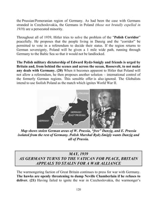 120
the Prussian/Pomeranian region of Germany. As had been the case with Germans
stranded in Czechoslovakia, the Germans in Poland (those not brutally expelled in
1919) are a persecuted minority.
Throughout all of 1939, Hitler tries to solve the problem of the "Polish Corridor”
peacefully. He proposes that the people living in Danzig and the “corridor” be
permitted to vote in a referendum to decide their status. If the region returns to
German sovereignty, Poland will be given a 1 mile wide path, running through
Germany to the Baltic Sea so that it would not be landlocked.
The Polish military dictatorship of Edward Rydz-Smigly and friends is urged by
Britain and, from behind the scenes and across the ocean, Roosevelt, to not make
any deals with Germany. (20) When it becomes apparent to Hitler that Poland will
not allow a referendum, he then proposes another solution – international control of
the formerly German regions. This sensible offer is also ignored. The Globalists
intend to use foolish Poland as the match which ignites World War II.
Map shows stolen German areas of W. Prussia, “free” Danzig, and E. Prussia
isolated from the rest of Germany. Polish Marshal Rydz-Smigly wants Danzig and
all of Prussia.
MAY, 1939
AS GERMANY TURNS TO THE VATICAN FOR PEACE, BRITAIN
APPEALS TO STALIN FOR A WAR ALLIANCE
The warmongering faction of Great Britain continues to press for war with Germany.
The hawks are openly threatening to dump Neville Chamberlain if he refuses to
deliver. (21) Having failed to ignite the war in Czechoslovakia, the warmonger’s
 
