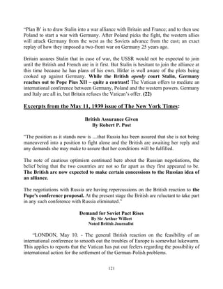 121
“Plan B’ is to draw Stalin into a war alliance with Britain and France; and to then use
Poland to start a war with Germany. After Poland picks the fight, the western allies
will attack Germany from the west as the Soviets advance from the east; an exact
replay of how they imposed a two-front war on Germany 25 years ago.
Britain assures Stalin that in case of war, the USSR would not be expected to join
until the British and French are in it first. But Stalin is hesitant to join the alliance at
this time because he has plans of his own. Hitler is well aware of the plots being
cooked up against Germany. While the British openly court Stalin, Germany
reaches out to Pope Pius XII – quite a contrast! The Vatican offers to mediate an
international conference between Germany, Poland and the western powers. Germany
and Italy are all in, but Britain refuses the Vatican’s offer. (22)
Excerpts from the May 11, 1939 issue of The New York Times:
British Assurance Given
By Robert P. Post
“The position as it stands now is ....that Russia has been assured that she is not being
maneuvered into a position to fight alone and the British are awaiting her reply and
any demands she may make to assure that her conditions will be fulfilled.
The note of cautious optimism continued here about the Russian negotiations, the
belief being that the two countries are not so far apart as they first appeared to be.
The British are now expected to make certain concessions to the Russian idea of
an alliance.
The negotiations with Russia are having repercussions on the British reaction to the
Pope's conference proposal. At the present stage the British are reluctant to take part
in any such conference with Russia eliminated.”
Demand for Soviet Pact Rises
By Sir Arthur Willert
Noted British Journalist
“LONDON, May 10. - The general British reaction on the feasibility of an
international conference to smooth out the troubles of Europe is somewhat lukewarm.
This applies to reports that the Vatican has put out feelers regarding the possibility of
international action for the settlement of the German-Polish problems.
 