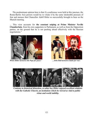122
The predominant opinion here is that if a conference were held at this juncture, the
Rome-Berlin Axis powers would try to vitiate it by the same intolerable pressure of
fear and menace that Chancellor Adolf Hitler so successfully brought to bear on the
Munich meeting.
... This view accounts for the constant sniping at Prime Minister Neville
Chamberlain, from his own supporters in Parliament, as well as from the Opposition
parties, on the ground that he is not pushing ahead effectively with the Russian
negotiations.”
When Hitler turned to the Pope for peace - …John Bull turned to Stalin for war!
Contrary to historical distortion, ex-altar boy Hitler enjoyed excellent relations
with the Catholic Church, an institution which he viewed as vital to public
virtue and world stability.
 