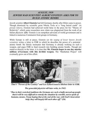 123
AUGUST, 1939
JEWISH MAD SCIENTIST ALBERT EINSTEIN ASKS FDR TO
BUILD ATOMIC BOMBS
Jewish scientist Albert Einstein had left Germany shortly after Hitler came to power.
Though dismissed by scientific great Nikola Tesla as a “long haired crank” (in
private letters), Einstein had achieved world fame in the press for his "Theory of
Relativity", which some researchers now claim was plagiarized from the work of an
Italian physicist. (23) Einstein is an outspoken advocate of world government and is
linked to numerous Communist front groups in Germany.
While Europe is still at peace, Einstein (at the urging of lesser known Jewish
scientists) writes a letter to FDR in which he describes the power of a potential
atomic bomb. He falsely insinuates that Germany is already working on such a
weapon, and urges FDR to fund research into building atomic bombs. Though not
stated so directly in the letter, it is clear that Mr. Einstein hopes to one day murder
millions of Germans with this devilish weapon. The ‘Manhattan Project’ will
eventually grow out of this effort.
Time's "Person of the Century" and Leo Szilard issued a libelous letter to FDR.
The genocidal physicist will later write, in 1942:
“Due to their wretched traditions the Germans are such a badly messed-up people
that it will be very difficult to remedy the situation by sensible, not to speak of
humane, means. I keep hoping that at the end of the war, with God's benevolent
help; they will largely kill each other off.” (24)
 