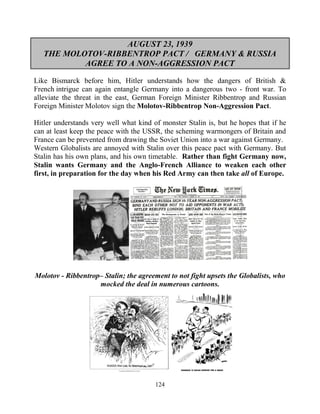 124
AUGUST 23, 1939
THE MOLOTOV-RIBBENTROP PACT / GERMANY & RUSSIA
AGREE TO A NON-AGGRESSION PACT
Like Bismarck before him, Hitler understands how the dangers of British &
French intrigue can again entangle Germany into a dangerous two - front war. To
alleviate the threat in the east, German Foreign Minister Ribbentrop and Russian
Foreign Minister Molotov sign the Molotov-Ribbentrop Non-Aggression Pact.
Hitler understands very well what kind of monster Stalin is, but he hopes that if he
can at least keep the peace with the USSR, the scheming warmongers of Britain and
France can be prevented from drawing the Soviet Union into a war against Germany.
Western Globalists are annoyed with Stalin over this peace pact with Germany. But
Stalin has his own plans, and his own timetable. Rather than fight Germany now,
Stalin wants Germany and the Anglo-French Alliance to weaken each other
first, in preparation for the day when his Red Army can then take all of Europe.
Molotov - Ribbentrop– Stalin; the agreement to not fight upsets the Globalists, who
mocked the deal in numerous cartoons.
 